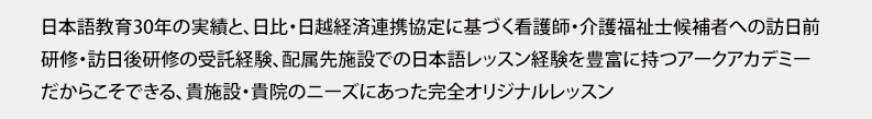 日本語教育30年の実績と、日比・日越経済連携協定に基づく看護師・介護福祉士候補者への訪日前研修・訪日後研修の受託経験、配属先施設での日本語レッスン経験を豊富に持つアークアカデミーだからこそできる、貴施設・貴院のニーズに合った完全オリジナルレッスン